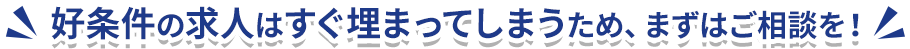 好条件の求人はすぐ埋まってしまうため、まずはご相談を！