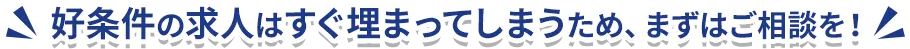 好条件の求人はすぐ埋まってしまうため、まずはご相談を！