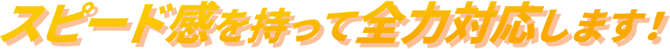 スピード感を持って全力対応します！