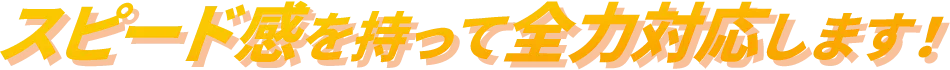 スピード感を持って全力対応します！
